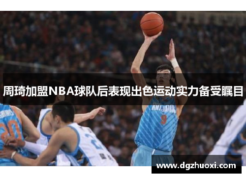 周琦加盟NBA球队后表现出色运动实力备受瞩目